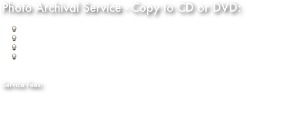 Photo Archival Service - Copy to CD or DVD:Dust and gently clean each photo as required.Scan photos manually one at a time for best results.Scan at a default resolution of 1200 dpi.Manually examine each scanned image and do minor color correction, sharpening, and cropping if necessary.Service Fees:$1.50 US each photo (max size 8x10)Includes minor repairs.